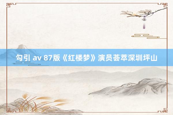 勾引 av 87版《红楼梦》演员荟萃深圳坪山