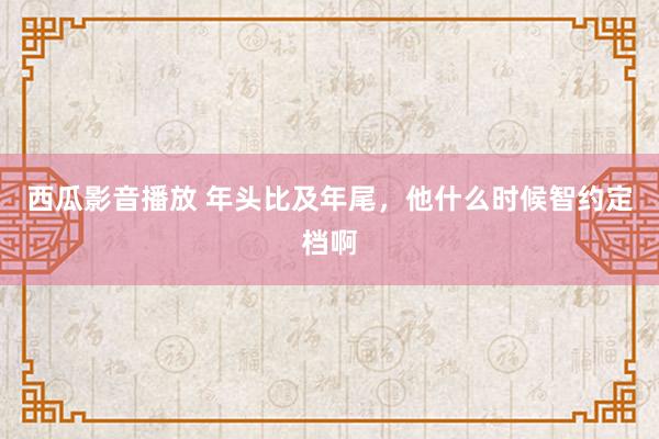 西瓜影音播放 年头比及年尾，他什么时候智约定档啊