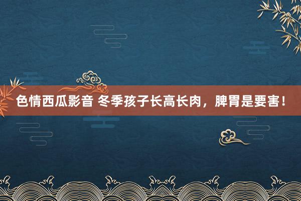 色情西瓜影音 冬季孩子长高长肉，脾胃是要害！