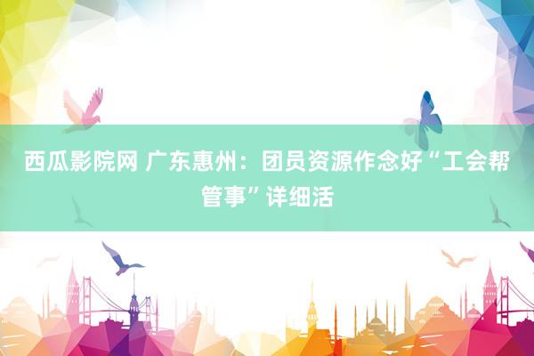 西瓜影院网 广东惠州：团员资源作念好“工会帮管事”详细活