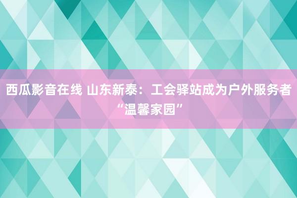 西瓜影音在线 山东新泰：工会驿站成为户外服务者“温馨家园”