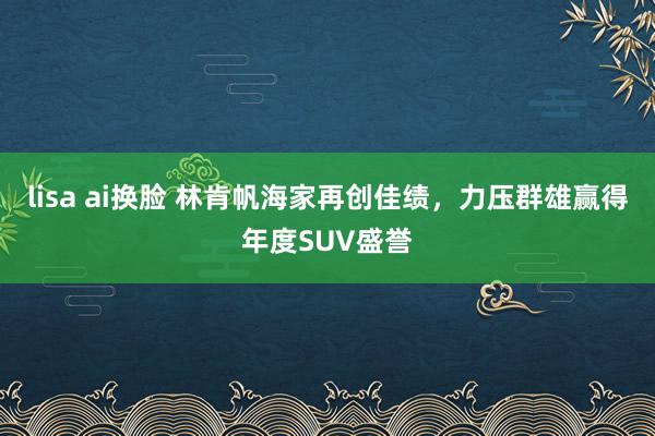 lisa ai换脸 林肯帆海家再创佳绩，力压群雄赢得年度SUV盛誉