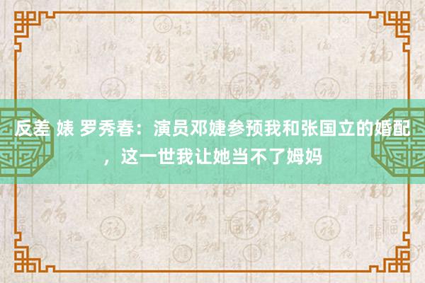 反差 婊 罗秀春：演员邓婕参预我和张国立的婚配，这一世我让她当不了姆妈