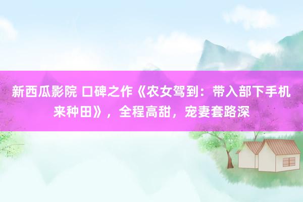 新西瓜影院 口碑之作《农女驾到：带入部下手机来种田》，全程高甜，宠妻套路深