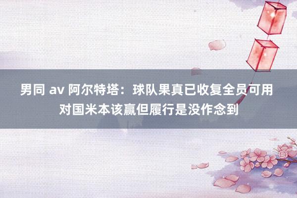 男同 av 阿尔特塔：球队果真已收复全员可用 对国米本该赢但履行是没作念到