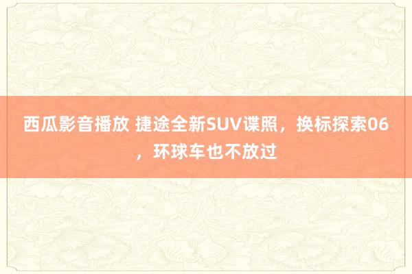 西瓜影音播放 捷途全新SUV谍照，换标探索06，环球车也不放过