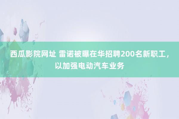 西瓜影院网址 雷诺被曝在华招聘200名新职工，以加强电动汽车业务