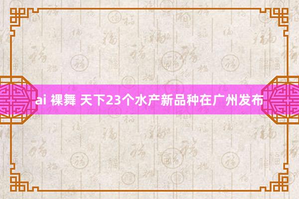 ai 裸舞 天下23个水产新品种在广州发布