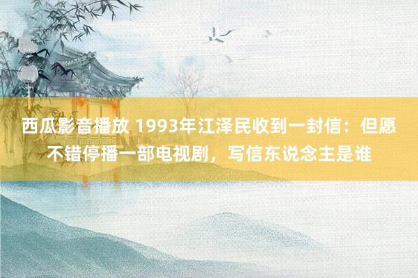 西瓜影音播放 1993年江泽民收到一封信：但愿不错停播一部电视剧，写信东说念主是谁