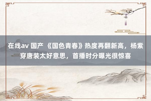 在线av 国产 《国色青春》热度再翻新高，杨紫穿唐装太好意思，首播时分曝光很惊喜