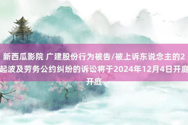 新西瓜影院 广建股份行为被告/被上诉东说念主的2起波及劳务公约纠纷的诉讼将于2024年12月4日开庭