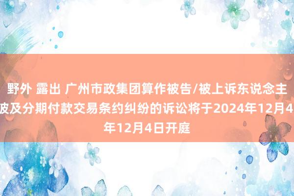 野外 露出 广州市政集团算作被告/被上诉东说念主的1起波及分期付款交易条约纠纷的诉讼将于2024年12月4日开庭