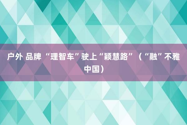 户外 品牌 “理智车”驶上“颖慧路”（“融”不雅中国）