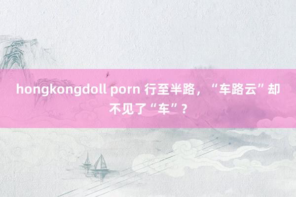 hongkongdoll porn 行至半路，“车路云”却不见了“车”？