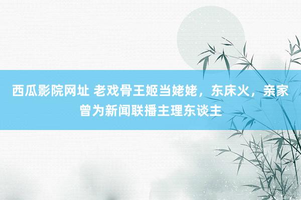 西瓜影院网址 老戏骨王姬当姥姥，东床火，亲家曾为新闻联播主理东谈主