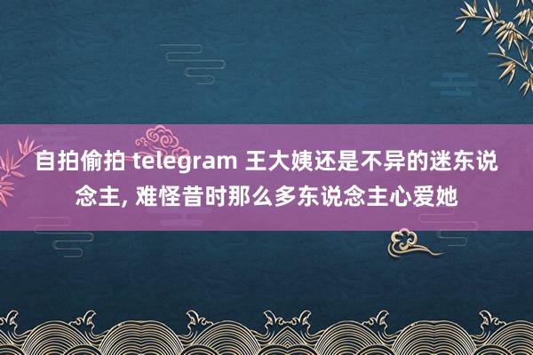 自拍偷拍 telegram 王大姨还是不异的迷东说念主， 难怪昔时那么多东说念主心爱她