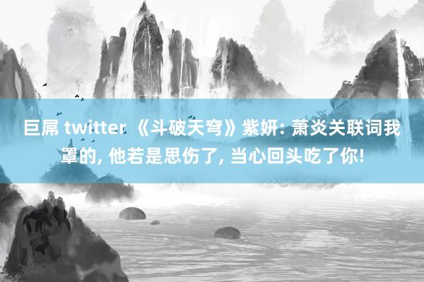 巨屌 twitter 《斗破天穹》紫妍: 萧炎关联词我罩的， 他若是思伤了， 当心回头吃了你!