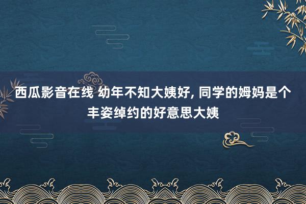 西瓜影音在线 幼年不知大姨好， 同学的姆妈是个丰姿绰约的好意思大姨