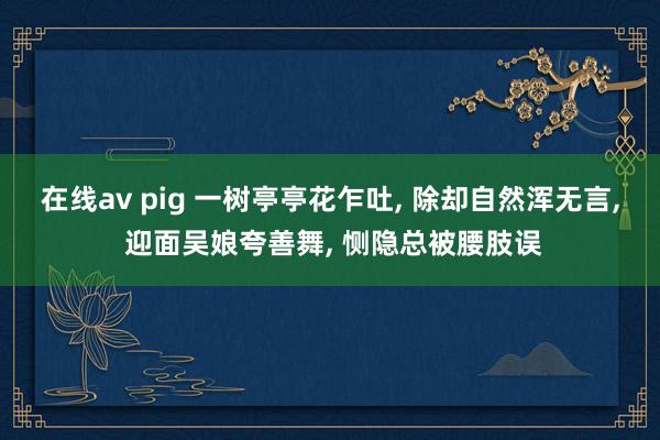 在线av pig 一树亭亭花乍吐， 除却自然浑无言， 迎面吴娘夸善舞， 恻隐总被腰肢误