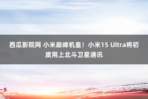 西瓜影院网 小米巅峰机皇！小米15 Ultra将初度用上北斗卫星通讯