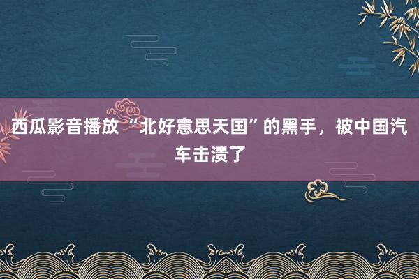 西瓜影音播放 “北好意思天国”的黑手，被中国汽车击溃了