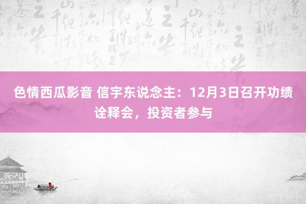 色情西瓜影音 信宇东说念主：12月3日召开功绩诠释会，投资者参与