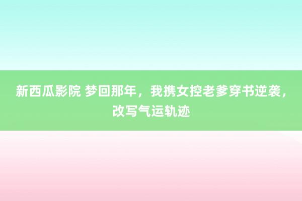 新西瓜影院 梦回那年，我携女控老爹穿书逆袭，改写气运轨迹