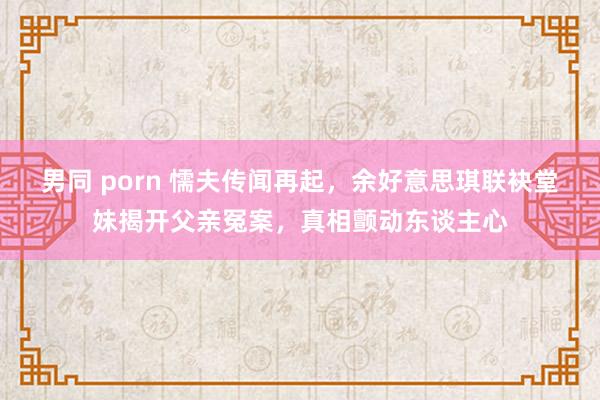 男同 porn 懦夫传闻再起，余好意思琪联袂堂妹揭开父亲冤案，真相颤动东谈主心