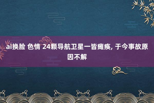 ai换脸 色情 24颗导航卫星一皆瘫痪， 于今事故原因不解