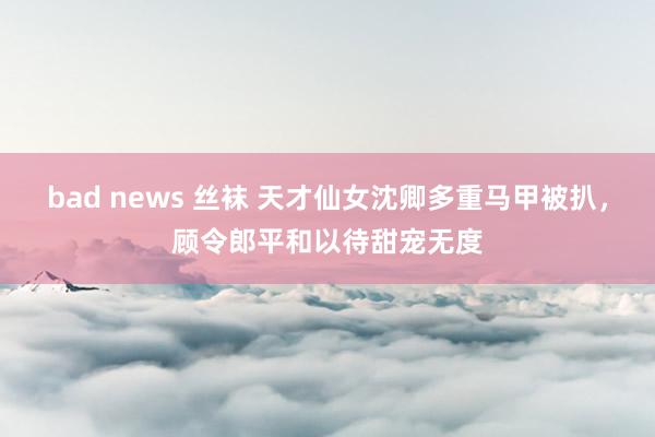 bad news 丝袜 天才仙女沈卿多重马甲被扒，顾令郎平和以待甜宠无度