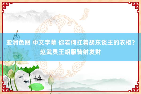 亚洲色图 中文字幕 你若何扛着胡东谈主的衣柜？赵武灵王胡服骑射发财