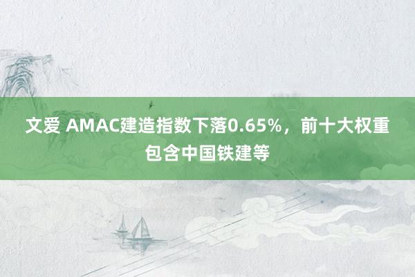 文爱 AMAC建造指数下落0.65%，前十大权重包含中国铁建等