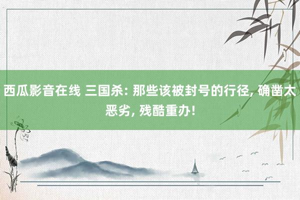 西瓜影音在线 三国杀: 那些该被封号的行径， 确凿太恶劣， 残酷重办!