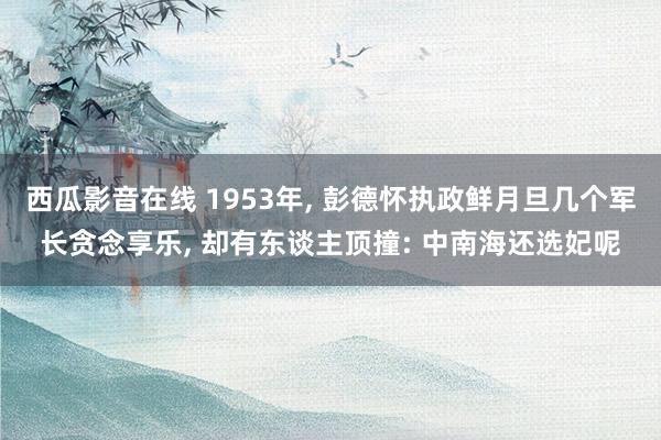 西瓜影音在线 1953年， 彭德怀执政鲜月旦几个军长贪念享乐， 却有东谈主顶撞: 中南海还选妃呢