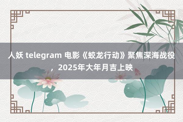 人妖 telegram 电影《蛟龙行动》聚焦深海战役，2025年大年月吉上映