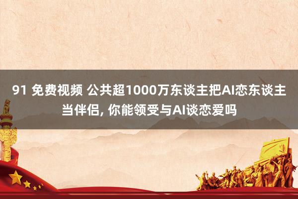 91 免费视频 公共超1000万东谈主把AI恋东谈主当伴侣， 你能领受与AI谈恋爱吗