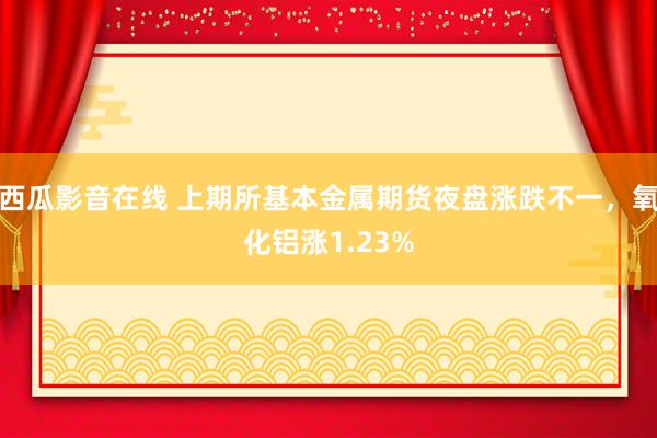 西瓜影音在线 上期所基本金属期货夜盘涨跌不一，氧化铝涨1.23%