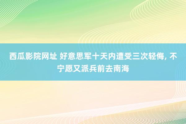 西瓜影院网址 好意思军十天内遭受三次轻侮， 不宁愿又派兵前去南海