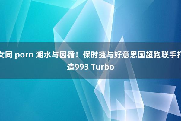 女同 porn 潮水与因循！保时捷与好意思国超跑联手打造993 Turbo