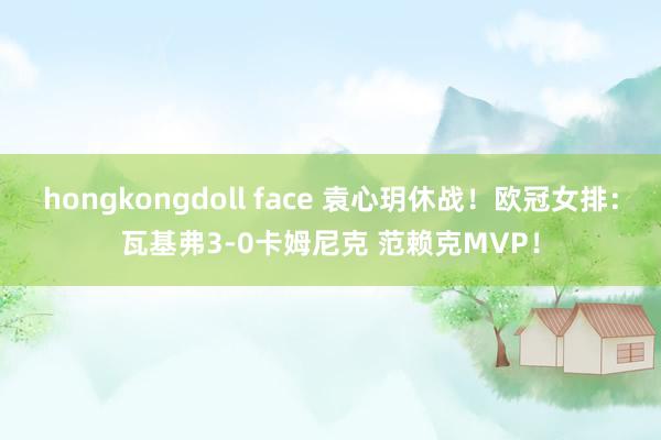 hongkongdoll face 袁心玥休战！欧冠女排：瓦基弗3-0卡姆尼克 范赖克MVP！