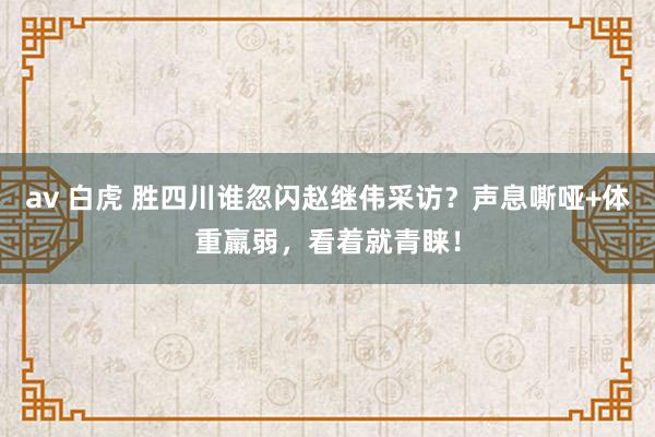 av 白虎 胜四川谁忽闪赵继伟采访？声息嘶哑+体重羸弱，看着就青睐！