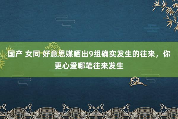 国产 女同 好意思媒晒出9组确实发生的往来，你更心爱哪笔往来发生