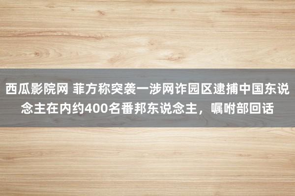 西瓜影院网 菲方称突袭一涉网诈园区逮捕中国东说念主在内约400名番邦东说念主，嘱咐部回话