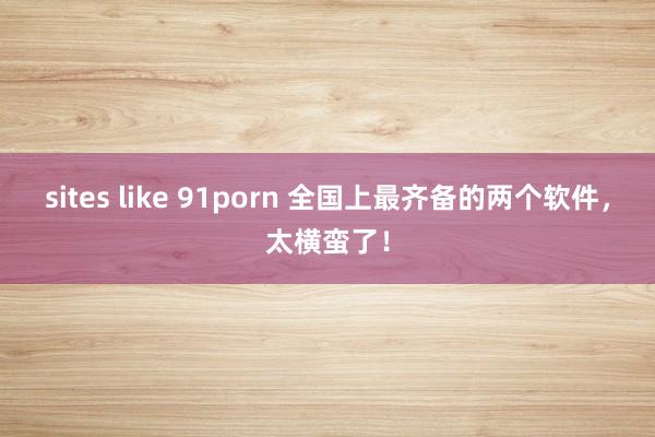 sites like 91porn 全国上最齐备的两个软件，太横蛮了！