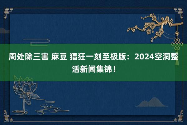 周处除三害 麻豆 猖狂一刻至极版：2024空洞整活新闻集锦！