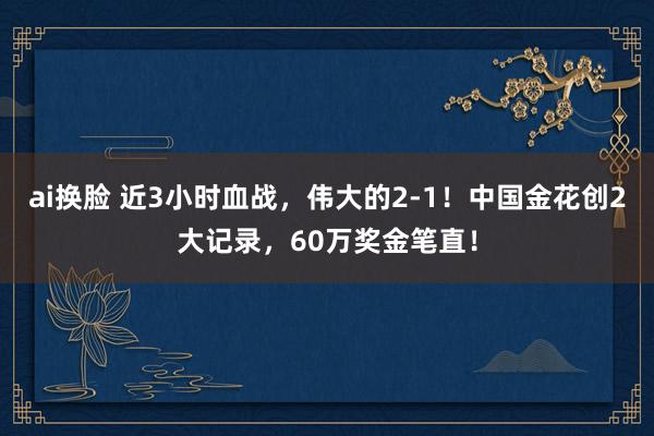 ai换脸 近3小时血战，伟大的2-1！中国金花创2大记录，60万奖金笔直！