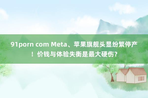 91porn com Meta、苹果旗舰头显纷繁停产！价钱与体验失衡是最大硬伤？