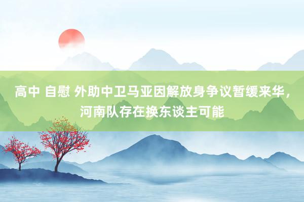 高中 自慰 外助中卫马亚因解放身争议暂缓来华，河南队存在换东谈主可能