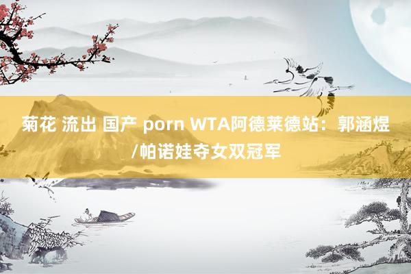 菊花 流出 国产 porn WTA阿德莱德站：郭涵煜/帕诺娃夺女双冠军