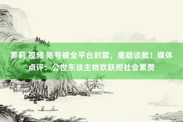 萝莉 视频 账号被全平台封禁，鹿晗谈歉！媒体点评：公世东谈主物欢跃担社会累赘